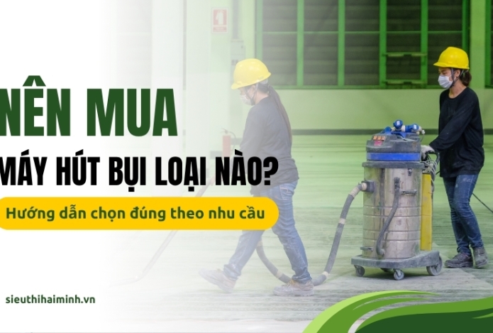 Nên mua máy hút bụi loại nào? Hướng dẫn chọn đúng theo nhu cầu
