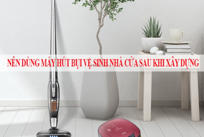 Nên Dùng Máy Hút Bụi Vệ Sinh Nhà Cửa Sau Khi Xây Dựng