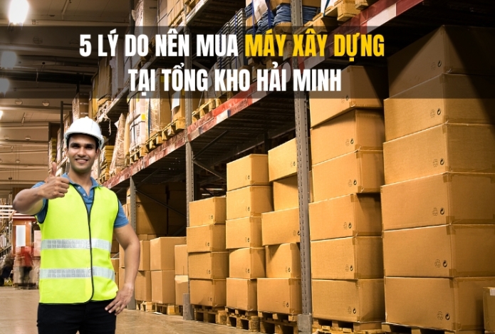 5 Lý Do Nên Mua Máy Xây Dựng Tại Tổng Kho Hải Minh