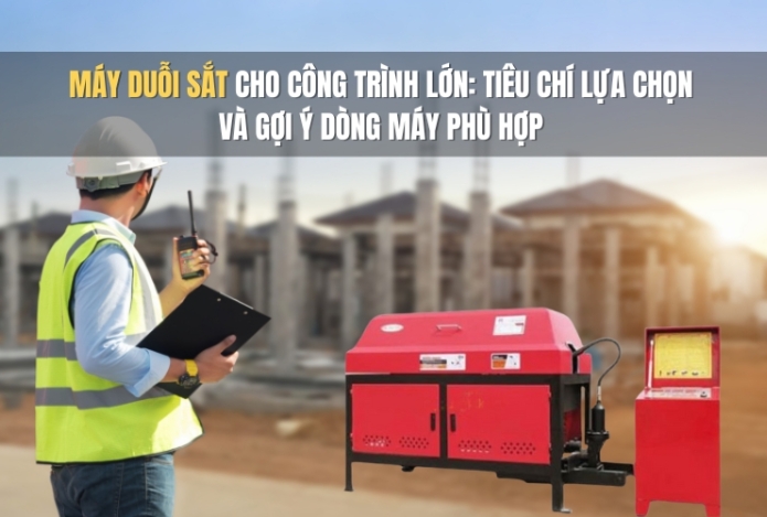 Máy duỗi sắt cho công trình lớn: Tiêu chí lựa chọn và gợi ý dòng máy phù hợp