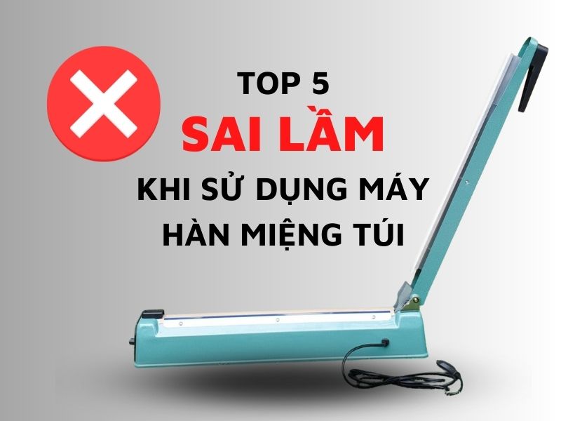 Top 5 sai lầm khi sử dụng máy hàn miệng túi