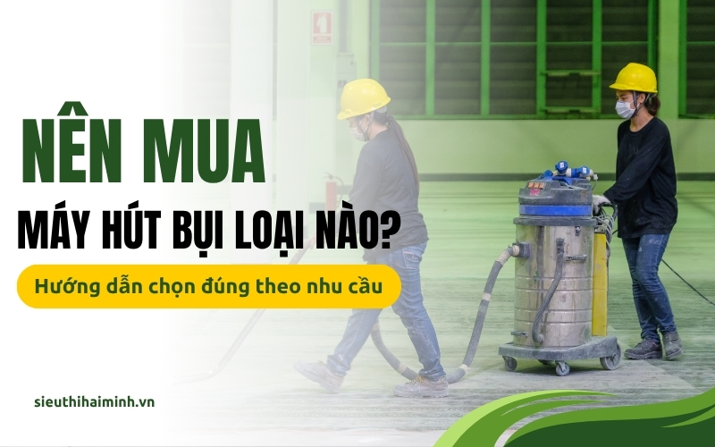 Nên mua máy hút bụi loại nào? Hướng dẫn chọn đúng chuẩn