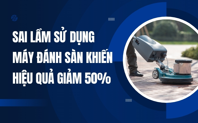 Sai Lầm Sử Dụng Máy Đánh Sàn Khiến Hiệu Quả Giảm 50%