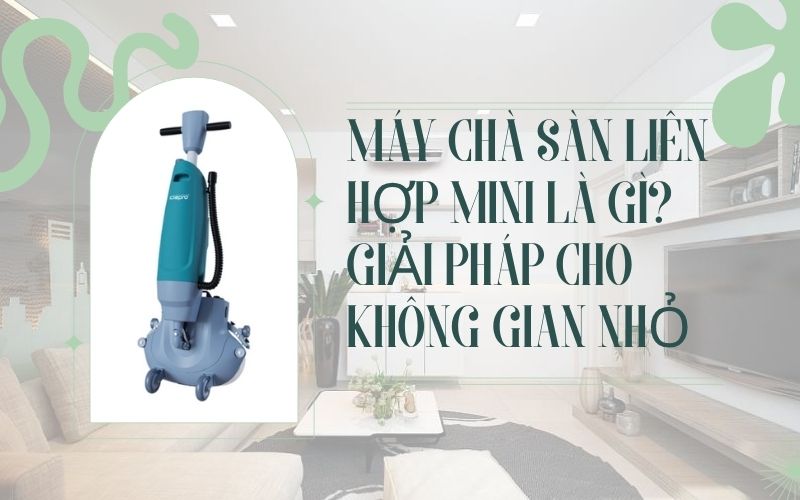 Máy chà sàn liên hợp mini là gì? Giải pháp cho không gian nhỏ