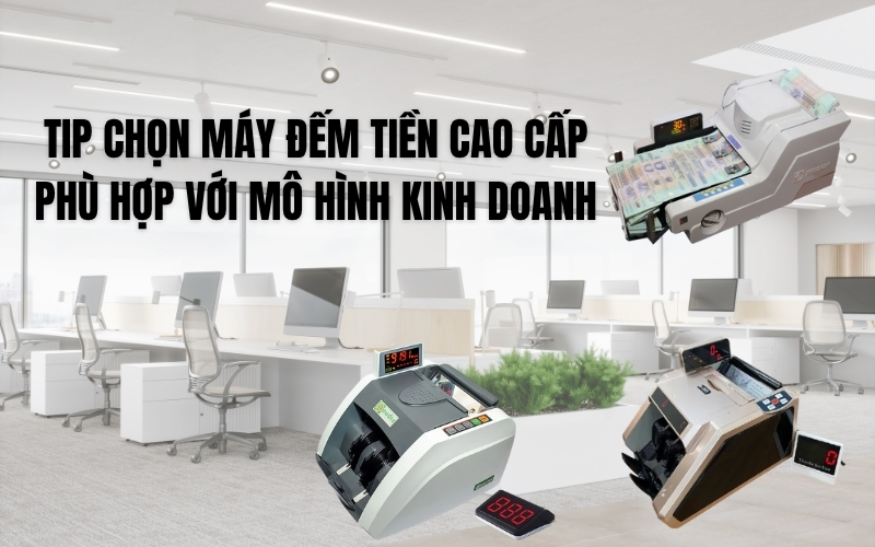 Tip chọn máy đếm tiền cao cấp phù hợp với mô hình kinh doanh