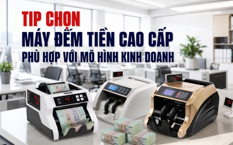 Tip chọn máy đếm tiền cao cấp phù hợp với mô hình kinh doanh