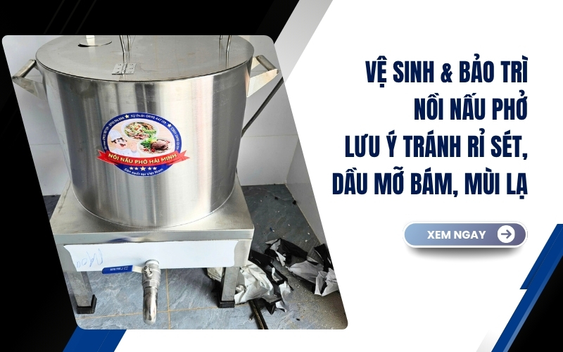 Vệ sinh & bảo trì nồi nấu phở - những lưu ý tránh rỉ sét, dầu mỡ bám, mùi lạ