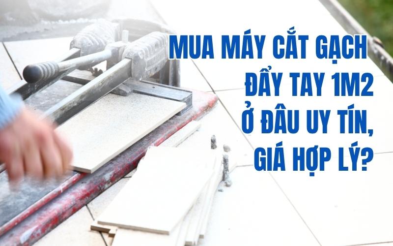 Mua máy cắt gạch đẩy tay 1m2 ở đâu uy tín, giá hợp lý?