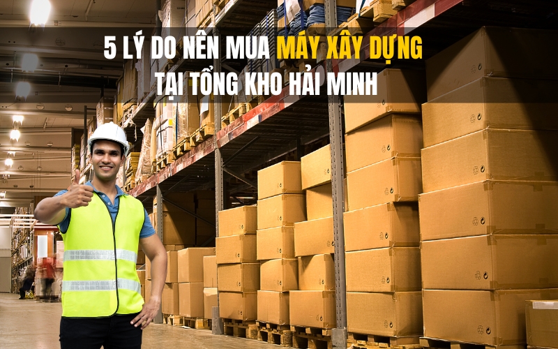 5 Lý Do Nên Mua Máy Xây Dựng Tại Tổng Kho Hải Minh
