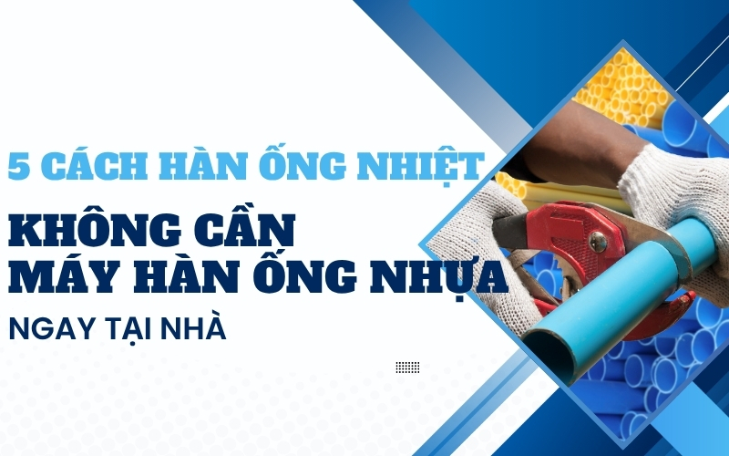 5 cách hàn ống nhiệt không cần máy hàn ống nhựa ngay tại nhà