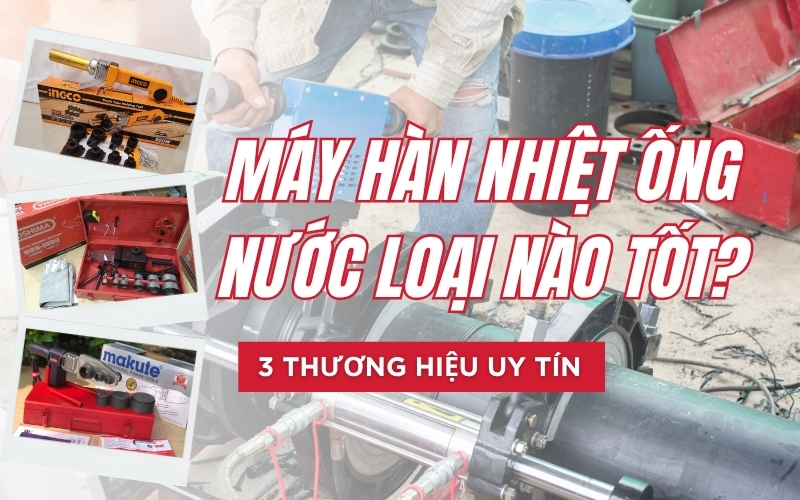 Máy hàn nhiệt ống nước loại nào tốt? 3 thương hiệu uy tín