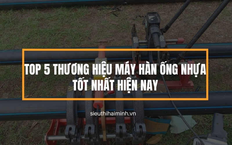 Top 5 thương hiệu máy hàn ống nhựa tốt nhất hiện nay