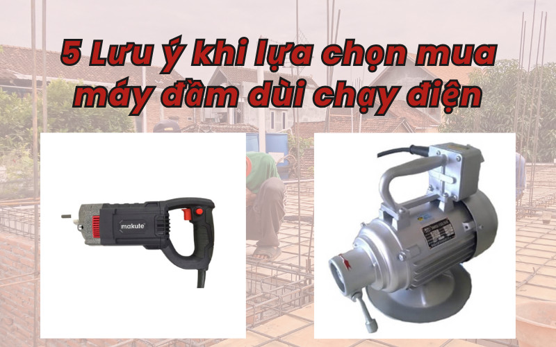 5 Lưu ý khi lựa chọn mua máy đầm dùi chạy điện