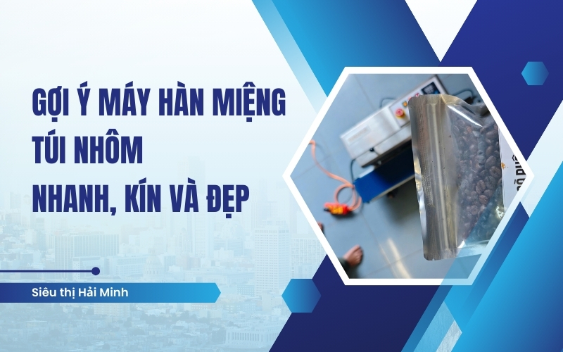 Gợi ý máy hàn miệng túi nhôm nhanh, kín và đẹp