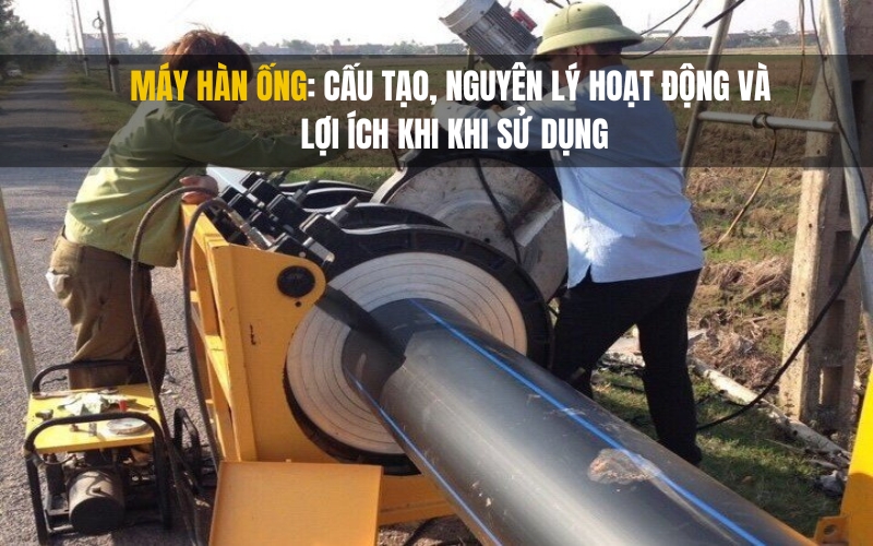 Máy hàn ống cấu tạo, nguyên lý hoạt động và lợi ích khi khi sử dụng