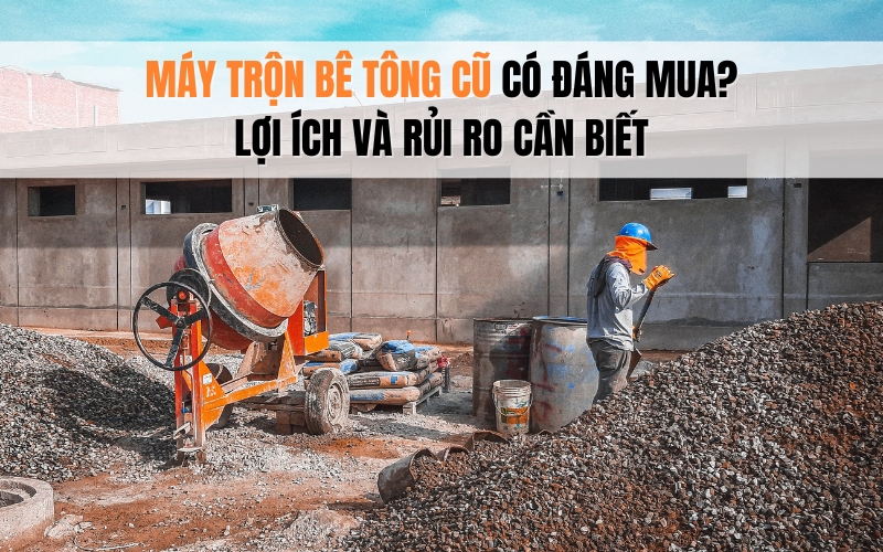 Máy trộn bê tông cũ có đáng mua? Lợi ích và rủi ro cần biết