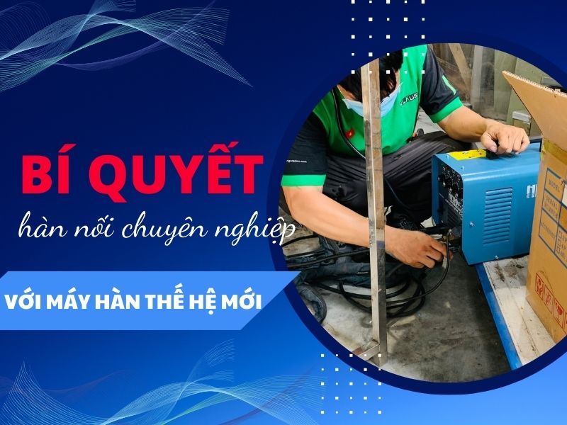 Bí quyết hàn nối chuyên nghiệp với máy hàn thế hệ mới